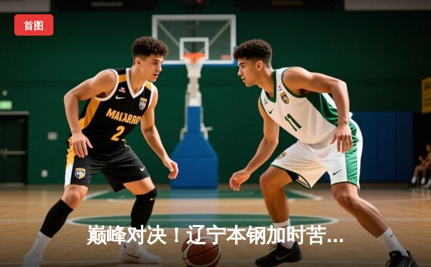 巅峰对决！辽宁本钢加时苦战力克广东东莞大益，赵继伟独砍31分创赛季新高