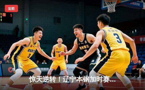 惊天逆转！辽宁本钢加时赛力克广东东莞大益，张镇麟37分创生涯新高