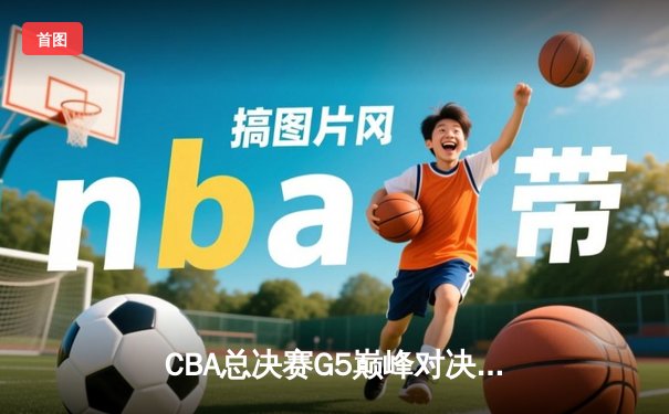 CBA总决赛G5巅峰对决：辽宁本钢加时险胜新疆伊力特，成就三连冠伟业